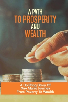 Paperback A Path To Prosperity And Wealth: A Uplifting Story Of One Man's Journey From Poverty To Wealth: As Well As All The Important Skills Learned Along The Book