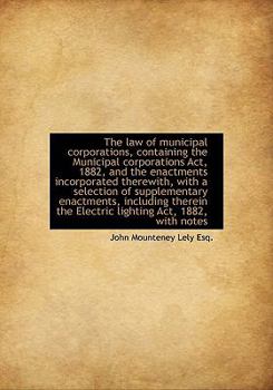 The Law of Municipal Corporations, Containing the Municipal Corporations Act, 1882, and the Enactmen