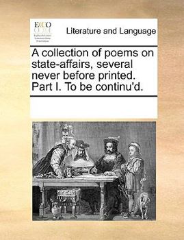 A collection of poems on state-affairs, several never before printed. Part I. To be continu'd.