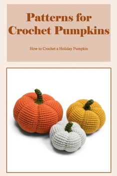 Patterns for Crochet Pumpkins: How to Crochet a Holiday Pumpkin: Crochet a Pumpkin for the Holidays.