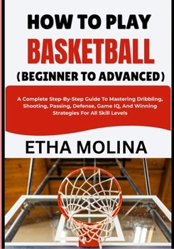HOW TO PLAY BASKETBALL (BEGINNER TO ADVANCED): A Complete Step-By-Step Guide To Mastering Dribbling, Shooting, Passing, Defense, Game IQ, And Winning Strategies For All Skill Levels