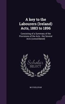 Hardcover A key to the Labourers (Ireland) Acts, 1883 to 1896: Consisting of a Summary of the Provisions of the Acts: the Several Acts (consolidated) Book