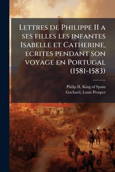 Lettres De Philippe II: A Ses Filles Les Infantes Isabelle Et Catherine Ecrites Pendant Son Voyage En Portugal, 1581-1583 (1884)