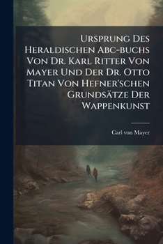 Ursprung Des Heraldischen Abc-buchs Von Dr. Karl Ritter Von Mayer Und Der Dr. Otto Titan Von Hefner'schen Grundsätze Der Wappenkunst: Zur Steuer Der ... Und Seinem Urtheile Unterbreitet Von Carl...