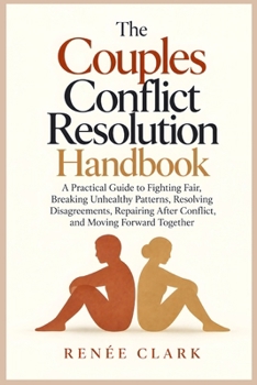 The Couples Conflict Resolution Handbook: A Practical Guide to Fighting Fair, Breaking Unhealthy Patterns, Resolving Disagreements, Repairing After Conflict, and Moving Forward Together