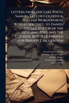 Letters From the Lake Poets, Samuel Taylor Coleridge, William Wordsworth, Robert Southey, to Daniel Stuart, Editor of the Morning Post and the Courier, 1800-1838. Printed for Private Circulation