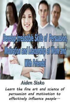 Develop Irresistible Skills of Persuasion, Motivation and Leadership at Work And With Friends!: Learn the fine art and science of persuasion and motivation to effectively influence people...