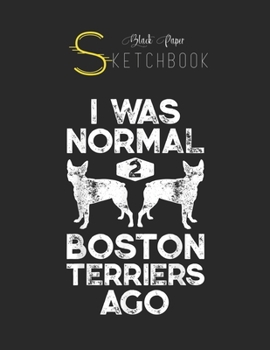 Black Paper SketchBook: I Was Normal 2 Boston Terriers Ago Funny Dog Lover Gifts Black SketchBook Unline Pages for Sketching and Journal Special Note for Artist Kid and Girls Marble Size 8.5in x 11in