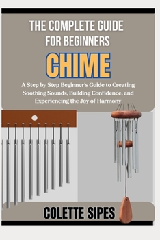 THE COMPLETE GUIDE FOR BEGINNERS CHIME: A Step by Step Beginner’s Guide to Creating Soothing Sounds, Building Confidence, and Experiencing the Joy of Harmony