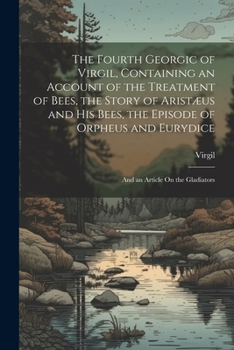 The Fourth Georgic of Virgil, Containing an Account of the Treatment of Bees, the Story of Aristæus and His Bees, the Episode of Orpheus and Eurydice; and an Article On the Gladiators