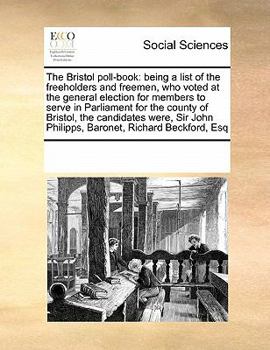 The Bristol poll-book: being a list of the freeholders and freemen, who voted at the general election for members to serve in Parliament for the ... John Philipps, Baronet, Richard Beckford, Esq