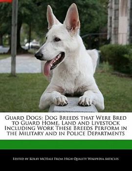 Guard Dogs : Dog Breeds that Were Bred to Guard Home, Land and Livestock Including Work These Breeds Perform in the Military and in Police Departments