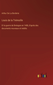 Louis de la Trémoille: Et la guerre de Bretagne en 1488, d'aprés des documents nouveaux et inédits