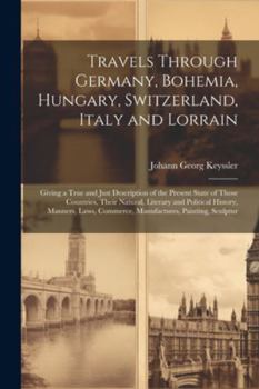 Paperback Travels Through Germany, Bohemia, Hungary, Switzerland, Italy and Lorrain: Giving a True and Just Description of the Present State of Those Countries, Book