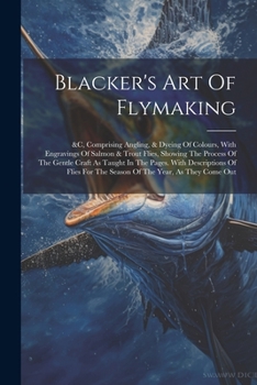 Paperback Blacker's Art Of Flymaking: &c, Comprising Angling, & Dyeing Of Colours, With Engravings Of Salmon & Trout Flies, Showing The Process Of The Gentl Book