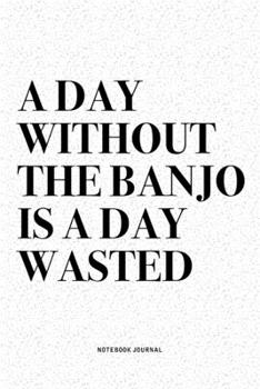 A Day Without The Banjo Is A Day Wasted: A 6x9 Inch Diary Notebook Journal With A Bold Text Font Slogan On A Matte Cover and 120 Blank Lined Pages Makes A Great Alternative To A Card