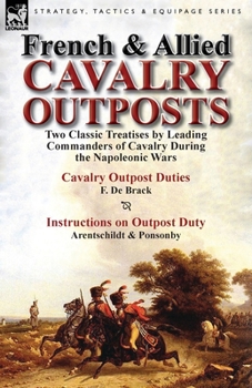French & Allied Cavalry Outposts: Two Classic Treatises by Leading Commanders of Cavalry During the Napoleonic Wars-Cavalry Outpost Duties by F. de Brack Translated by Camillo C. C. Carr & Instruction