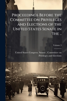 Proceedings Before the Committee on Privileges and Elections of the United States Senate in the ... Volume 3
