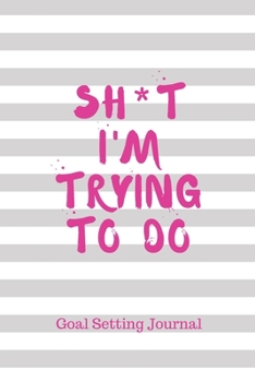 Sh*t I'm Trying To Do: Goal Setting Journal