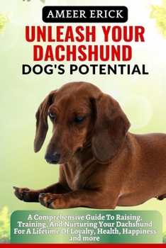 Unleash Your Dachshund Dog's Potential: A Comprehensive Guide To Raising, Training, And Nurturing Your Dachshund For A Lifetime Of Loyalty, Health, Ha