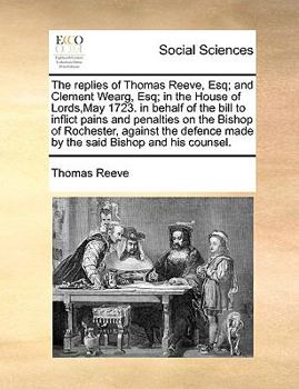 The replies of Thomas Reeve, Esq; and Clement Wearg, Esq; in the House of Lords,May 1723. in behalf of the bill to inflict pains and penalties on the ... made by the said Bishop and his counsel.