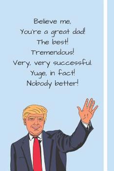 Paperback Believe me, You're a Great Dad! The Best! Tremendous! Very, Very Successful, Yuge, in fact! Nobody Better!: Donald Trump 2020 Father's Day Gift Notebo Book