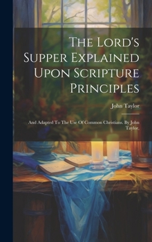 Hardcover The Lord's Supper Explained Upon Scripture Principles: And Adapted To The Use Of Common Christians. By John Taylor, Book