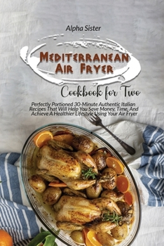 Mediterranean Air Fryer Cookbook For Two: Perfectly Portioned 30-Minute Authentic Italian Recipes That Will Help You Save Money, Time, And Achieve A Healthier Lifestyle Using Your Air Fryer