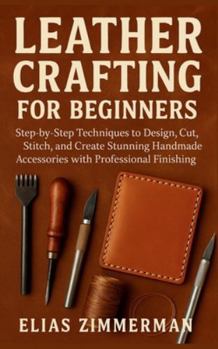 Leather Crafting for Beginners: Step-by-Step Techniques to Design, Cut, Stitch, and Create Stunning Handmade Accessories with Professional Finishing