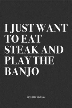 I Just Want To Eat Steak And Play The Banjo: A 6x9 Inch Diary Notebook Journal With A Bold Text Font Slogan On A Matte Cover and 120 Blank Lined Pages Makes A Great Alternative To A Card