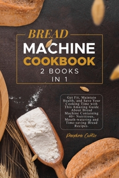 Bread Machine Cookbook: Get Fit, Maintain Health, and Save Your Cooking Time with This Amazing Guide About Bread Machine Containing 40+ Nutritious, Mouth-watering and Time-saving Bread Recipes.