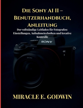 Die Sony A1 II – Benutzerhandbuch, Anleitung: Der vollständige Leitfaden für Fotografen: Einstellungen, Aufnahmetechniken und kreative