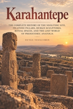 Karahantepe: The Complete History of the Neolithic Site, Its Stone Pillars, Human Sculptures, Ritual Spaces, and the Lost World of Prehistoric Anatolia