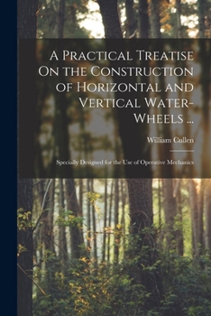 Paperback A Practical Treatise On the Construction of Horizontal and Vertical Water-Wheels ...: Specially Designed for the Use of Operative Mechanics Book