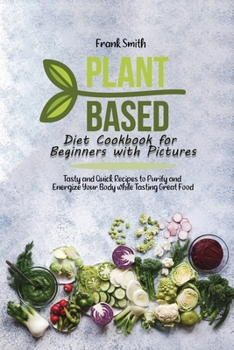 Plant Based Diet Cookbook for Beginners with Pictures: Tasty and Quick Recipes to Purify and Energize Your Body