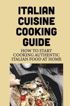 Italian Cuisine Cooking Guide: How To Start Cooking Authentic Italian Food At Home: Steps To Cook Tasty Italian Dishes
