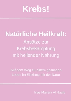 Krebs! Natürliche Heilkraft: Ansätze zur Krebsbekämpfung mit heilender Nahrung: Auf dem Weg zu einem gesunden Leben im Einklang mit der Natur