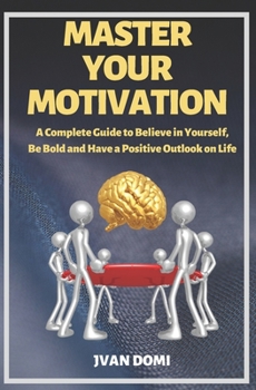 Master Your Motivation: A Complete Guide To Believe in Yourself, Be Bold and Have a Positive Outlook on Life