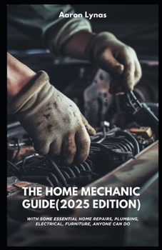 The Home Mechanic Guide (2025 Edition): With Some Essential Home Repairs, Plumbing, Electrical, Furniture, Anyone Can Do