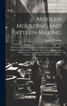 Hardcover Modern Moulding and Pattern-making: A Practical Treatise Upon Pattern-shop and Foundry Work, Embracing the Moulding of Pulleys, Spur Gears, Worm Gears Book