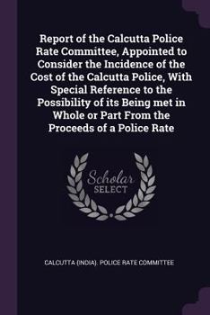 Report of the Calcutta Police Rate Committee, Appointed to Consider the Incidence of the Cost of the Calcutta Police, with Special Reference to the Possibility of Its Being Met in Whole or Part from t