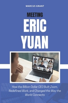 MEETING ERIC YUAN: How the Billion-Dollar CEO Built Zoom, Redefined Work, and Changed the Way the World Connects (Billionaire Minds: Stories of Grit and Greatness)