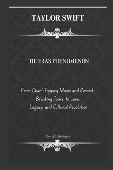TAYLOR SWIFT: THE ERAS PHENOMENON: From Chart-Topping Music and Record-Breaking Tours to Love, Legacy, and Cultural Revolution..