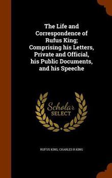 Hardcover The Life and Correspondence of Rufus King; Comprising his Letters, Private and Official, his Public Documents, and his Speeche Book