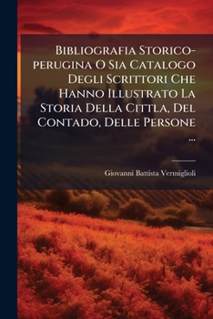 Bibliografia Storico-perugina O Sia Catalogo Degli Scrittori Che Hanno Illustrato La Storia Della Cittla, Del Contado, Delle Persone ...