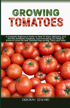 Growing Tomatoes: A Complete Beginner's Guide on How To Plant, Maintain, And Harvest Awesome Tomatoes, And Everything You Need To Know t