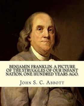 Paperback Benjamin Franklin. A picture of the struggles of our infant nation, one hundred years ago. By: John S. C. (John Stevens Cabot) Abbott (Illustrated).: Book