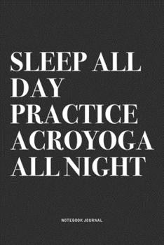 Sleep All Day Practice Acroyoga All Night: A 6x9 Inch Notebook Journal Diary With A Bold Text Font Slogan On A Matte Cover and 120 Blank Lined Pages Makes A Great Alternative To A Card