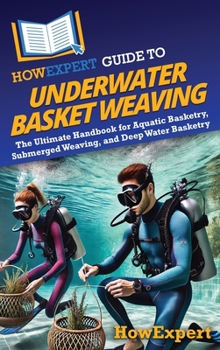 HowExpert Guide to Underwater Basket Weaving: The Ultimate Handbook for Aquatic Basketry, Submerged Weaving, and Deep Water Basketry