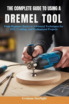 Paperback The Complete Guide to Using a Dremel Tool: From Beginner Basics to Advanced Techniques for DIY, Crafting, and Professional Projects Book